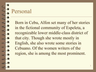 Personal
Born in Cebu, Alfon set many of her stories
in the fictional community of Espeleta, a
recognizable lower middle-class district of
that city. Though she wrote mostly in
English, she also wrote some stories in
Cebuano. Of the women writers of the
region, she is among the most prominent.
3
 