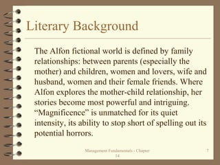 Literary Background
The Alfon fictional world is defined by family
relationships: between parents (especially the
mother) and children, women and lovers, wife and
husband, women and their female friends. Where
Alfon explores the mother-child relationship, her
stories become most powerful and intriguing.
“Magnificence” is unmatched for its quiet
intensity, its ability to stop short of spelling out its
potential horrors.
Management Fundamentals - Chapter
14
7
 