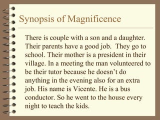 Synopsis of Magnificence
There is couple with a son and a daughter.
Their parents have a good job. They go to
school. Their mother is a president in their
village. In a meeting the man volunteered to
be their tutor because he doesn’t do
anything in the evening also for an extra
job. His name is Vicente. He is a bus
conductor. So he went to the house every
night to teach the kids.
 