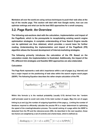 Marketers all over the world are using various techniques to push their web sites at the
top of the results page. This section will deal with how Google works, how can one
optimize rankings and what can be the best SEO approaches for a small company.

3.2. Page Rank: An Overview
The following sub-sections deal with the calculation, implementation and impact of
the PageRank, which is the prerequisite to recapitulating existing search engine
optimization strategies. A complete understanding of how Search Engine results
can be optimized are thus obtained, which provides a sound base for further
reading. Understanding the implementation and impact of the PageRank (PR)
algorithm allows the focused development of Internet-marketing strategies.

The following primarily introduces the calculation of the PR. Based on the
calculation model, the implementation is illustrated. Additionally, the impact of the
PR, different link strategies and feasible SEO approaches are also elaborated.

Calculation

The Page Rank represents a web site’s importance within a set of pages (e.g. Internet) and
has a major impact on the positioning of web sites within the search engine result pages
(SERP). The following Equation describes the rather simple calculation of the PR:




Within this formula q is the residual probability (usually 0.15) derived from the “random

walk“principle (used to avoid rank sink), N the total number of pages, M(pi) the set of pages

linking to pi and L(pj) the number of outgoing hyperlinks of the page pj . Limiting the number of
iterations required to efficiently calculate the precise PR is a major determinant to optimizing
the speed of the crawling/indexation process. The overall ranking of a page within the SERP is
deducted from the PR and the relevance-score (RS). As described in the next equation, those
two factors are weighted by a set of controls and a factor-base, which is defined as:
 