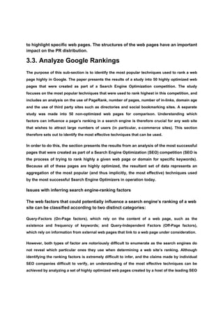 to highlight specific web pages. The structures of the web pages have an important
impact on the PR distribution.

3.3. Analyze Google Rankings
The purpose of this sub-section is to identify the most popular techniques used to rank a web
page highly in Google. The paper presents the results of a study into 50 highly optimized web
pages that were created as part of a Search Engine Optimization competition. The study
focuses on the most popular techniques that were used to rank highest in this competition, and
includes an analysis on the use of PageRank, number of pages, number of in-links, domain age
and the use of third party sites such as directories and social bookmarking sites. A separate
study was made into 50 non-optimized web pages for comparison. Understanding which
factors can influence a page’s ranking in a search engine is therefore crucial for any web site
that wishes to attract large numbers of users (in particular, e-commerce sites). This section
therefore sets out to identify the most effective techniques that can be used.

In order to do this, the section presents the results from an analysis of the most successful
pages that were created as part of a Search Engine Optimization (SEO) competition (SEO is
the process of trying to rank highly a given web page or domain for specific keywords).
Because all of these pages are highly optimized, the resultant set of data represents an
aggregation of the most popular (and thus implicitly, the most effective) techniques used
by the most successful Search Engine Optimizers in operation today.

Issues with inferring search engine-ranking factors

The web factors that could potentially influence a search engine’s ranking of a web
site can be classified according to two distinct categories:

Query-Factors (On-Page factors), which rely on the content of a web page, such as the
existence and frequency of keywords; and Query-Independent Factors (Off-Page factors),
which rely on information from external web pages that link to a web page under consideration.

However, both types of factor are notoriously difficult to enumerate as the search engines do
not reveal which particular ones they use when determining a web site’s ranking. Although
identifying the ranking factors is extremely difficult to infer, and the claims made by individual
SEO companies difficult to verify, an understanding of the most effective techniques can be
achieved by analyzing a set of highly optimized web pages created by a host of the leading SEO
 