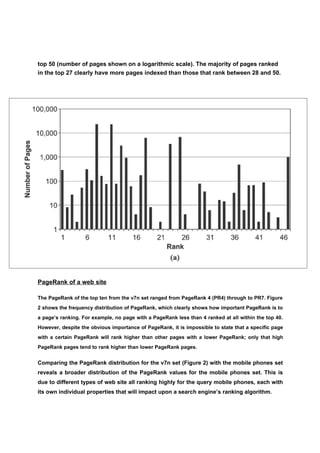 top 50 (number of pages shown on a logarithmic scale). The majority of pages ranked
in the top 27 clearly have more pages indexed than those that rank between 28 and 50.




PageRank of a web site

The PageRank of the top ten from the v7n set ranged from PageRank 4 (PR4) through to PR7. Figure
2 shows the frequency distribution of PageRank, which clearly shows how important PageRank is to
a page’s ranking. For example, no page with a PageRank less than 4 ranked at all within the top 40.
However, despite the obvious importance of PageRank, it is impossible to state that a specific page
with a certain PageRank will rank higher than other pages with a lower PageRank; only that high
PageRank pages tend to rank higher than lower PageRank pages.


Comparing the PageRank distribution for the v7n set (Figure 2) with the mobile phones set
reveals a broader distribution of the PageRank values for the mobile phones set. This is
due to different types of web site all ranking highly for the query mobile phones, each with
its own individual properties that will impact upon a search engine’s ranking algorithm.
 