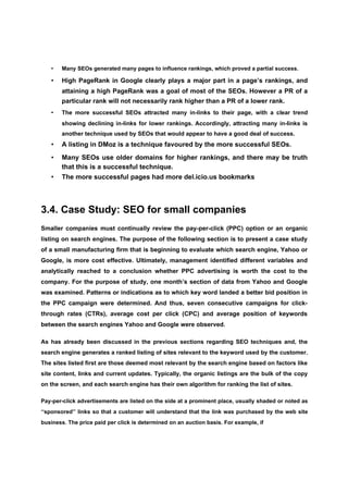 •   Many SEOs generated many pages to influence rankings, which proved a partial success.

   •   High PageRank in Google clearly plays a major part in a page’s rankings, and
       attaining a high PageRank was a goal of most of the SEOs. However a PR of a
       particular rank will not necessarily rank higher than a PR of a lower rank.
   •   The more successful SEOs attracted many in-links to their page, with a clear trend
       showing declining in-links for lower rankings. Accordingly, attracting many in-links is
       another technique used by SEOs that would appear to have a good deal of success.
   •   A listing in DMoz is a technique favoured by the more successful SEOs.
   •   Many SEOs use older domains for higher rankings, and there may be truth
       that this is a successful technique.
   •   The more successful pages had more del.icio.us bookmarks




3.4. Case Study: SEO for small companies
Smaller companies must continually review the pay-per-click (PPC) option or an organic
listing on search engines. The purpose of the following section is to present a case study
of a small manufacturing firm that is beginning to evaluate which search engine, Yahoo or
Google, is more cost effective. Ultimately, management identified different variables and
analytically reached to a conclusion whether PPC advertising is worth the cost to the
company. For the purpose of study, one month’s section of data from Yahoo and Google
was examined. Patterns or indications as to which key word landed a better bid position in
the PPC campaign were determined. And thus, seven consecutive campaigns for click-
through rates (CTRs), average cost per click (CPC) and average position of keywords
between the search engines Yahoo and Google were observed.

As has already been discussed in the previous sections regarding SEO techniques and, the
search engine generates a ranked listing of sites relevant to the keyword used by the customer.
The sites listed first are those deemed most relevant by the search engine based on factors like
site content, links and current updates. Typically, the organic listings are the bulk of the copy
on the screen, and each search engine has their own algorithm for ranking the list of sites.

Pay-per-click advertisements are listed on the side at a prominent place, usually shaded or noted as
‘‘sponsored’’ links so that a customer will understand that the link was purchased by the web site
business. The price paid per click is determined on an auction basis. For example, if
 