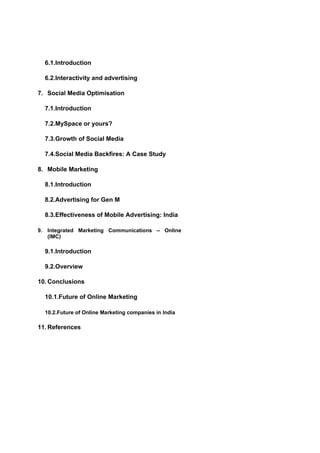 6.1.Introduction

  6.2.Interactivity and advertising

7. Social Media Optimisation

  7.1.Introduction

  7.2.MySpace or yours?

  7.3.Growth of Social Media

  7.4.Social Media Backfires: A Case Study

8. Mobile Marketing

  8.1.Introduction

  8.2.Advertising for Gen M

  8.3.Effectiveness of Mobile Advertising: India

9. Integrated Marketing Communications – Online
   (IMC)

  9.1.Introduction

  9.2.Overview

10. Conclusions

  10.1.Future of Online Marketing

  10.2.Future of Online Marketing companies in India

11. References
 