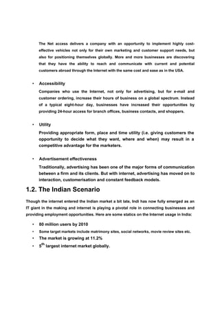 The Net access delivers a company with an opportunity to implement highly cost-
       effective vehicles not only for their own marketing and customer support needs, but
       also for positioning themselves globally. More and more businesses are discovering
       that they have the ability to reach and communicate with current and potential
       customers abroad through the Internet with the same cost and ease as in the USA.


   •   Accessibility
       Companies who use the Internet, not only for advertising, but for e-mail and
       customer ordering, increase their hours of business on a global spectrum. Instead
       of a typical eight-hour day, businesses have increased their opportunities by
       providing 24-hour access for branch offices, business contacts, and shoppers.


   •   Utility
       Providing appropriate form, place and time utility (i.e. giving customers the
       opportunity to decide what they want, where and when) may result in a
       competitive advantage for the marketers.


   •   Advertisement effectiveness
       Traditionally, advertising has been one of the major forms of communication
       between a firm and its clients. But with internet, advertising has moved on to
       interaction, customerisation and constant feedback models.

1.2. The Indian Scenario
Though the internet entered the Indian market a bit late, Indi has now fully emerged as an
IT giant in the making and internet is playing a pivotal role in connecting businesses and
providing employment opportunities. Here are some statics on the Internet usage in India:

   •   80 million users by 2010
   •   Some target markets include matrimony sites, social networks, movie review sites etc.
   •   The market is growing at 11.2%
           th
   •   5        largest internet market globally.
 