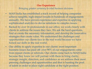 Our Experience Bringing greater certainty to vital business decisions MAH India has established a track record of helping companies achieve tangible, high-impact results in hundreds of engagements annually. We have proven experience and expertise in applying sophisticated analytics to devise solutions to complex issues. Backed by over 16 professionals in our office, we work closely with clients to address the issues they face. We ask the hard questions, find or create the necessary information, and develop the innovative strategies that create value. We understand the challenges and opportunities our clients face in the real world because we have honed our skills in the real world. Our ability to apply expertise to our clients' most important business issues has paid off: over 90% of our engagements come from repeat clients or referrals. Our clients come back to MAH India because they know we will partner with them to bring clarity, strategic insight, direction, and confidence as we address their most pressing challenges and opportunities and that is hunting the pool of talent in order to place right candidate at the right position. 