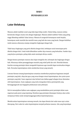 BAB I 
PENDAHULUAN 
Latar Belakang 
Manusia adalah makhluk sosial yang tidak dapat hidup sendiri. Dalam hidup, manusia selalau 
berinteraksi dengan sesama serta dengan lingkungan. Manusia adalah makhluk Tuhan yang paling 
tinggi dibanding makhluk Tuhan lainnya. Manusia di anugerahi kemampuan untuk berpikir, 
kemampuan untuk memilah dan memilih mana yang baik dan mana yang buruk. Dengan kelebihan 
itulah manusia seharusnya mampu mengelola lingkungan dengan baik. 
Tidak hanya lingkungan yang perlu dikelola dengan baik, kehidupan sosial manusiapun perlu 
dikelola dengan baik. Untuk itulah dibutuhkan sumber daya manusia yang berkualitas. Sumber daya 
yang berjiwa pemimpin, paling tidak untuk memimpin dirinya sendiri. 
Dengan berjiwa pemimpin manusia akan dapat mengelola diri, kelompok dan lingkungan dengan 
baik. Khususnya dalam penanggulangan masalah yang relatif pelik dan sulit. Disinilah dituntut 
kearifan seorang pemimpin dalam mengambil keputusan agar masalah dapat terselesaikan dengan 
baik. Persoalan kepemimpinan selalu memberikan kesan yang menarik. 
Literatur-literatur tentang kepemimpinan senantiasa memberikan penjelasan bagaimana menjadi 
pemimpin yang baik, sikap dan gaya yang sesuai dengan situasi kepemimpinan, dan syarat-syarat 
pemimpin yang baik. Suatu organisasi akan berhasil atau bahkan gagal sebagian besar ditentukan 
oleh kepemimpinan. Suatu ungkapan yang mulia mengatakan bahwa pemimpinlah yang 
bertanggungjawab atas kegagalan pelaksanaan suatu pekerjaan. 
Hal ini menunjukkan bahkan suatu ungkapan yang mendudukkan posisi pemimpin dalam suatu 
organisasi pada posisi yang terpenting. Demikian juga pemimpin dimanapun letaknya akan selalu 
mempunyai beban untuk mempertanggungjawabkan kepemimpinannya. 
Membicarakan kepemimpinan memang menarik, dan dapat dimulai dari sudut mana saja ia akan 
diteropong. Dari waktu ke waktu kepemimpinan menjadi perhatian manusia. Ada yang berpendapat 
 