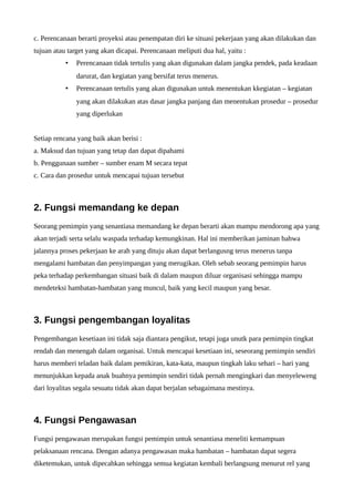 c. Perencanaan berarti proyeksi atau penempatan diri ke situasi pekerjaan yang akan dilakukan dan 
tujuan atau target yang akan dicapai. Perencanaan meliputi dua hal, yaitu : 
• Perencanaan tidak tertulis yang akan digunakan dalam jangka pendek, pada keadaan 
darurat, dan kegiatan yang bersifat terus menerus. 
• Perencanaan tertulis yang akan digunakan untuk menentukan kkegiatan – kegiatan 
yang akan dilakukan atas dasar jangka panjang dan menentukan prosedur – prosedur 
yang diperlukan 
Setiap rencana yang baik akan berisi : 
a. Maksud dan tujuan yang tetap dan dapat dipahami 
b. Penggunaan sumber – sumber enam M secara tepat 
c. Cara dan prosedur untuk mencapai tujuan tersebut 
2. Fungsi memandang ke depan 
Seorang pemimpin yang senantiasa memandang ke depan berarti akan mampu mendorong apa yang 
akan terjadi serta selalu waspada terhadap kemungkinan. Hal ini memberikan jaminan bahwa 
jalannya proses pekerjaan ke arah yang dituju akan dapat berlangusng terus menerus tanpa 
mengalami hambatan dan penyimpangan yang merugikan. Oleh sebab seorang pemimpin harus 
peka terhadap perkembangan situasi baik di dalam maupun diluar organisasi sehingga mampu 
mendeteksi hambatan-hambatan yang muncul, baik yang kecil maupun yang besar. 
3. Fungsi pengembangan loyalitas 
Pengembangan kesetiaan ini tidak saja diantara pengikut, tetapi juga unutk para pemimpin tingkat 
rendah dan menengah dalam organisai. Untuk mencapai kesetiaan ini, seseorang pemimpin sendiri 
harus memberi teladan baik dalam pemikiran, kata-kata, maupun tingkah laku sehari – hari yang 
menunjukkan kepada anak buahnya pemimpin sendiri tidak pernah mengingkari dan menyeleweng 
dari loyalitas segala sesuatu tidak akan dapat berjalan sebagaimana mestinya. 
4. Fungsi Pengawasan 
Fungsi pengawasan merupakan fungsi pemimpin untuk senantiasa meneliti kemampuan 
pelaksanaan rencana. Dengan adanya pengawasan maka hambatan – hambatan dapat segera 
diketemukan, untuk dipecahkan sehingga semua kegiatan kembali berlangsung menurut rel yang 
 