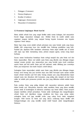 15
1. Pelanggan (Customers)
2. Pekerja (Employees)
3. Kreditur (Creditors)
4. Lingkungan (Environment)
5. Masyarakat (Communities)
2.2 Fenomena Lingkungan Bisnis Saat Ini
Bisnis adalah sebuah kata yang sangat familiar untuk semua kalangan, dari masyarakat
bawah hingga masyarakat kalangan atas. Definisi bisnis itu sendiri adalah suatu
organisasi ataupun individu yang menjual barang kepada konsumen atau kepada
organisasi bisnis lainnya.
Bisnis bagi orang awam adalah sebuah pekerjaan atau suatu bentuk usaha yang hanya
dimiliki oleh orang-orang kaya dan memiliki latar belakang pendidikan yang baik.
Padahal jika dipahami lebih mendalam sebenarnya bisnis dapat dimiliki dan di kelola
oleh siapa saja tidak memandang status, jabatan ataupun agama, semua orang dapat
berbisnis.
Secara umum berdasarkan bentuknya bisnis terbagi menjadi dua yaitu bisnis real dan
bisnis maya(online). Bisnis real adalah suatu bisnis yang dikelola atau dibangun dengan
menjual sesuatu produk atau menawarkan jasa yang bersifat nyata (real) contohnya
seperti bisnis jual beli mobil, bisnis jual beli makanan, untuk dibidang jasa contohnya
bisnis jasa transportasi dan masih banyak contoh lainnya.
Sedangkan bisnis maya(online) adalah suatu bisnis yang dikelola atau dibangun dengan
konsep awal barang atau jasa tersebut maya atau tidak berwujud nyata namun setelah
terjadi sebuah transaksi jual beli maka barang ataupun jasa yang ditransaksikan dapat
menjadi nyata dan dirasakan oleh konsumen, yang paling jelas menjadi ciri dari bisnis
online ini adalah pola pemasaran produk atau jasa yang dilakukan adalah melalui media
internet.
Pada awalnya bisnis yang paling diminati oleh masyarakat indonesia adalah bisnis
dalam bentuk real. Masyarakat mencoba mulai membuka bisnis yang dirasa memiliki
potensi untuk di kembangkan di indonesia contohnya saja bisnis kuliner, bisnis properti
ataupun membuka sebuah perusahaan. Namun untuk membangun dan mengembangkan
sebuah bisnis real diperlukan tenaga, pemikiran dan biaya yang cukup mahal,
sedangkan bisnis real juga memiliki resiko yang cukup besar untuk mengalami
kerugian. Oleh karena itu bisnis real yang sukses cenderung hanya dimiliki oleh
kalangan-kalangan atas yang memiliki modal relatif banyak untuk mengembangkan
bisnisnya.
 