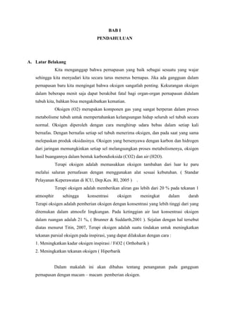 BAB I
                                    PENDAHULUAN




A. Latar Belakang
               Kita menganggap bahwa pernapasan yang baik sebagai sesuatu yang wajar
   sehingga kita menyadari kita secara tarus menerus bernapas. Jika ada gangguan dalam
   pernapasan baru kita mengingat bahwa oksigen sangatlah penting. Kekurangan oksigen
   dalam beberapa menit saja dapat berakibat fatal bagi organ-organ pernapasan didalam
   tubuh kita, bahkan bisa mengakibatkan kematian.
               Oksigen (O2) merupakan komponen gas yang sangat berperan dalam proses
   metabolisme tubuh untuk mempertahankan kelangsungan hidup seluruh sel tubuh secara
   normal. Oksigen diperoleh dengan cara menghirup udara bebas dalam setiap kali
   bernafas. Dengan bernafas setiap sel tubuh menerima oksigen, dan pada saat yang sama
   melepaskan produk oksidasinya. Oksigen yang bersenyawa dengan karbon dan hidrogen
   dari jaringan memungkinkan setiap sel melangsungkan proses metabolismenya, oksigen
   hasil buangannya dalam bentuk karbondioksida (CO2) dan air (H2O).
               Terapi oksigen adalah memasukkan oksigen tambahan dari luar ke paru
   melalui saluran pernafasan dengan menggunakan alat sesuai kebutuhan. ( Standar
   Pelayanan Keperawatan di ICU, Dep.Kes. RI, 2005 )      .
               Terapi oksigen adalah memberikan aliran gas lebih dari 20 % pada tekanan 1
   atmosphir       sehingga    konsentrasi      oksigen       meningkat    dalam   darah
   Terapi oksigen adalah pemberian oksigen dengan konsentrasi yang lebih tinggi dari yang
   ditemukan dalam atmosfir lingkungan. Pada ketinggian air laut konsentrasi oksigen
   dalam ruangan adalah 21 %, ( Brunner & Suddarth,2001 ). Sejalan dengan hal tersebut
   diatas menurut Titin, 2007, Terapi oksigen adalah suatu tindakan untuk meningkatkan
   tekanan parsial oksigen pada inspirasi, yang dapat dilakukan dengan cara :
   1. Meningkatkan kadar oksigen inspirasi / FiO2 ( Orthobarik )
   2. Meningkatkan tekanan oksigen ( Hiperbarik


               Dalam makalah ini akan dibahas tentang penanganan pada gangguan
   pernapasan dengan macam – macam pemberian oksigen.
 