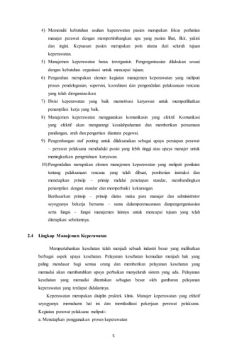 4) Memenuhi kebutuhan asuhan keperawatan pasien merupakan fokus perhatian 
manajer perawat dengan mempertimbangkan apa yang pasien lihat, fikir, yakini 
dan ingini. Kepuasan pasien merupakan poin utama dari seluruh tujuan 
keperawatan. 
5) Manajemen keperawatan harus terorganisir. Pengorganisasian dilakukan sesuai 
dengan kebutuhan organisasi untuk mencapai tujuan. 
6) Pengarahan merupakan elemen kegiatan manajemen keperawatan yang meliputi 
proses pendelegasian, supervisi, koordinasi dan pengendalian pelaksanaan rencana 
yang telah diorganisasikan. 
7) Divisi keperawatan yang baik memotivasi karyawan untuk memperlihatkan 
5 
penampilan kerja yang baik. 
8) Manajemen keperawatan menggunakan komunikasin yang efektif. Komunikasi 
yang efektif akan mengurangi kesalahpahaman dan memberikan persamaan 
pandangan, arah dan pengertian diantara pegawai. 
9) Pengembangan staf penting untuk dilaksanakan sebagai upaya persiapan perawat 
– perawat pelaksana menduduki posisi yang lebih tinggi atau upaya manajer untuk 
meningkatkan pengetahuan karyawan. 
10) Pengendalian merupakan elemen manajemen keperawatan yang meliputi penilaian 
tentang pelaksanaan rencana yang telah dibuat, pemberian instruksi dan 
menetapkan prinsip – prinsip melalui penetapan standar, membandingkan 
penampilan dengan standar dan memperbaiki kekurangan. 
Berdasarkan prinsip – prinsip diatas maka para manajer dan administrator 
seyogyanya bekerja bersama – sama dalamperenacanaan danpengorganisasian 
serta fungsi – fungsi manajemen lainnya untuk mencapai tujuan yang telah 
ditetapkan sebelumnya. 
2.4 Lingkup Manajemen Keperawatan 
Mempertahankan kesehatan telah menjadi sebuah industri besar yang melibatkan 
berbagai aspek upaya kesehatan. Pelayanan kesehatan kemudian menjadi hak yang 
paling mendasar bagi semua orang dan memberikan pelayanan kesehatan yang 
memadai akan membutuhkan upaya perbaikan menyeluruh sistem yang ada. Pelayanan 
kesehatan yang memadai ditentukan sebagian besar oleh gambaran pelayanan 
keperawatan yang terdapat didalamnya. 
Keperawatan merupakan disiplin praktek klinis. Manajer keperawatan yang efektif 
seyogyanya memahami hal ini dan memfasilitasi pekerjaan perawat pelaksana. 
Kegiatan perawat pelaksana meliputi: 
a. Menetapkan penggunakan proses keperawatan 
 