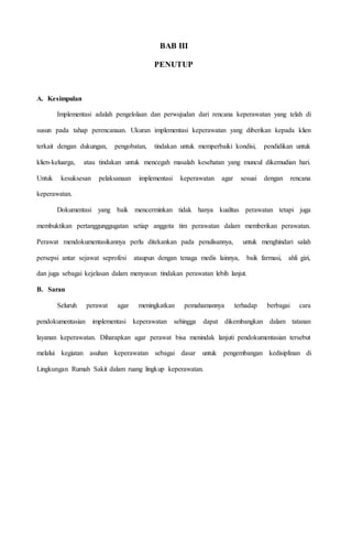 BAB III
PENUTUP
A. Kesimpulan
Implementasi adalah pengelolaan dan perwujudan dari rencana keperawatan yang telah di
susun pada tahap perencanaan. Ukuran implementasi keperawatan yang diberikan kepada klien
terkait dengan dukungan, pengobatan, tindakan untuk memperbaiki kondisi, pendidikan untuk
klien-keluarga, atau tindakan untuk mencegah masalah kesehatan yang muncul dikemudian hari.
Untuk kesuksesan pelaksanaan implementasi keperawatan agar sesuai dengan rencana
keperawatan.
Dokumentasi yang baik mencerminkan tidak hanya kualitas perawatan tetapi juga
membuktikan pertanggunggugatan setiap anggota tim perawatan dalam memberikan perawatan.
Perawat mendokumentasikannya perlu ditekankan pada penulisannya, untuk menghindari salah
persepsi antar sejawat seprofesi ataupun dengan tenaga medis lainnya, baik farmasi, ahli gizi,
dan juga sebagai kejelasan dalam menyusun tindakan perawatan lebih lanjut.
B. Saran
Seluruh perawat agar meningkatkan pemahamannya terhadap berbagai cara
pendokumentasian implementasi keperawatan sehingga dapat dikembangkan dalam tatanan
layanan keperawatan. Diharapkan agar perawat bisa menindak lanjuti pendokumentasian tersebut
melalui kegiatan asuhan keperawatan sebagai dasar untuk pengembangan kedisiplinan di
Lingkungan Rumah Sakit dalam ruang lingkup keperawatan.
 