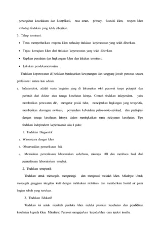 pencegahan kecelakaan dan komplikasi, rasa aman, privacy, kondisi klien, respon klien
terhadap tindakan yang telah diberikan.
3. Tahap terminasi.
 Terus memperhatikan respons klien terhadap tindakan keperawatan yang telah diberikan.
 Tinjau kemajuan klien dari tindakan keperawatan yang telah diberikan.
 Rapikan peralatan dan lingkungan klien dan lakukan terminasi.
 Lakukan pendokumentasian.
Tindakan keperawatan di bedakan berdasarkan kewenangan dan tanggung jawab perawat secara
profesional antara lain adalah.
a. Independent, adalah suatu kegiatan yang di laksanakan oleh perawat tanpa petunjuk dan
perintah dari dokter atau tenaga kesehatan lainnya. Contoh tindakan independent, yaitu
memberikan perawatan diri, mengatur posisi tidur, menciptakan lingkungan yang terapeutik,
memberikan dorongan motivasi, pemenuhan kebutuhan psiko-sosio-spiritual, dan partisipasi
dengan tenaga kesehatan lainnya dalam meningkatkan mutu pelayanan kesehatan. Tipe
tindakan independent keperawatan ada 4 yaitu:
1. Tindakan Diagnostik
a. Wawancara dengan klien
b. Observasidan pemeriksaan fisik
c. Melakukan pemeriksaan laboratorium sederhana, misalnya HB dan membaca hasil dari
pemeriksaan laboratorium tersebut.
2. Tindakan terapeutik
Tindakan untuk mencegah, mengurangi, dan mengatasi masalah klien. Misalnya: Untuk
mencegah gangguan integritas kulit dengan melakukan mobilisasi dan memberikan bantal air pada
bagian tubuh yang tertekan.
3. Tindakan Edukatif
Tindakan ini untuk merubah perilaku klien melalui promosi kesehatan dan pendidikan
kesehatan kepada klien. Misalnya: Perawat mengajarkan kepada klien cara injeksi insulin.
 