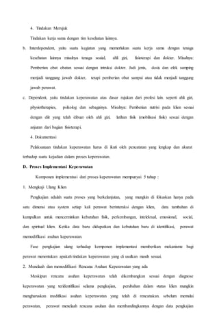 4. Tindakan Merujuk
Tindakan kerja sama dengan tim kesehatan lainnya.
b. Interdependent, yaitu suatu kegiatan yang memerlukan suatu kerja sama dengan tenaga
kesehatan lainnya misalnya tenaga soaial, ahli gizi, fisioterapi dan dokter. Misalnya:
Pemberian obat obatan sesuai dengan intruksi dokter. Jadi jenis, dosis dan efek samping
menjadi tanggung jawab dokter, tetapi pemberian obat sampai atau tidak menjadi tanggung
jawab perawat.
c. Dependent, yaitu tindakan keperawatan atas dasar rujukan dari profesi lain. seperti ahli gizi,
physiotherapies, psikolog dan sebagainya. Misalnya: Pemberian nutrisi pada klien sesuai
dengan diit yang telah dibuat oleh ahli gizi, latihan fisik (mobilisasi fisik) sesuai dengan
anjuran dari bagian fisioterapi.
4. Dokumentasi
Pelaksanaan tindakan keperawatan harus di ikuti oleh pencatatan yang lengkap dan akurat
terhadap suatu kejadian dalam proses keperawatan.
D. Proses Implementasi Keperawatan
Komponen implementasi dari proses keperawatan mempunyai 5 tahap 
1. Mengkaji Ulang Klien
Pengkajian adalah suatu proses yang berkelanjutan, yang mungkin di fokuskan hanya pada
satu dimensi atau system setiap kali perawat berinteraksi dengan klien, data tambahan di
kumpulkan untuk mencerminkan kebutuhan fisik, perkembangan, intelektual, emosional, social,
dan spiritual klien. Ketika data baru didapatkan dan kebutuhan baru di identifikasi, perawat
memodifikasi asuhan keperawatan.
Fase pengkajian ulang terhadap komponen implementasi memberikan mekanisme bagi
perawat menentukan apakah tindakan keperawatan yang di usulkan masih sesuai.
2. Menelaah dan memodifikasi Rencana Asuhan Keperawatan yang ada
Meskipun rencana asuhan keperawatan telah dikembangkan sesuai dengan diagnose
keperawatan yang teridentifikasi selama pengkajian, perubahan dalam status klien mungkin
mengharuskan modifikasi asuhan keperawatan yang telah di rencanakan. sebelum memulai
perawatan, perawat menelaah rencana asuhan dan membandingkannya dengan data pengkajian
 