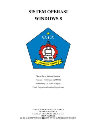 SISTEM OPERASI
WINDOWS 8
Nama : Bayu Akhmad Maulana
Jurusuan : Multimedia (X MM 1)
Pembimbing : M. Sidik Wahyudi
Email : bayuakhmadmaulana@gmail.com
PEMERINTAH KABUPATEN JEMBER
DINAS PENDIDIKAN
SEKOLAH MENENGAH KEJURUHAN
SMKN 7 JEMBER
JL. PB SUDIRMAN NO.16 (0334) 321400 SUMBERBARU JEMBER
 