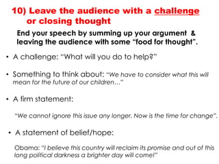 End your speech by summing up your argument &
leaving the audience with some “food for thought”.
10) Leave the audience with a challenge
or closing thought
• A challenge: “What will you do to help?”
• Something to think about: “We have to consider what this will
mean for the future of our children…”
• A firm statement:
“We cannot ignore this issue any longer. Now is the time for change”.
• A statement of belief/hope:
Obama: “I believe this country will reclaim its promise and out of this
long political darkness a brighter day will come!”
 