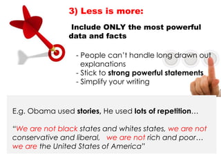 E.g. Obama used stories, He used lots of repetition…
“We are not black states and whites states, we are not
conservative and liberal, we are not rich and poor…
we are the United States of America”
3) Less is more:
Include ONLY the most powerful
data and facts
- People can‟t handle long drawn out
explanations
- Stick to strong powerful statements
- Simplify your writing
 