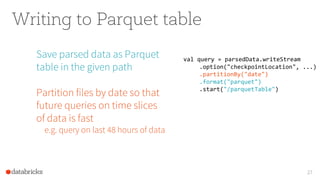 Writing to Parquet table
Save parsed data as Parquet
table in the given path
Partition files by date so that
future queries on time slices
of data is fast
e.g. query on last 48 hours of data
27
val query = parsedData.writeStream
.option("checkpointLocation", ...)
.partitionBy("date")
.format("parquet")
.start("/parquetTable")
 