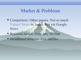 Market & Problems
 Competitors: Other papers. Not so much
Yahoo! News in Japan. Not yet Google
News
 Business model: Only ads, No link
 Broadband contents: Few movies
 