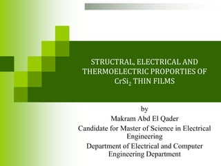 STRUCTRAL, ELECTRICAL AND
 THERMOELECTRIC PROPORTIES OF
        CrSi2 THIN FILMS


                    by
          Makram Abd El Qader
Candidate for Master of Science in Electrical
               Engineering
  Department of Electrical and Computer
         Engineering Department
 