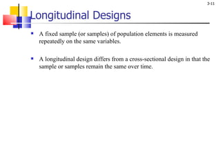 Longitudinal Designs A fixed sample (or samples) of population elements is measured repeatedly on the same variables. A longitudinal design differs from a cross-sectional design in that the sample or samples remain the same over time. 