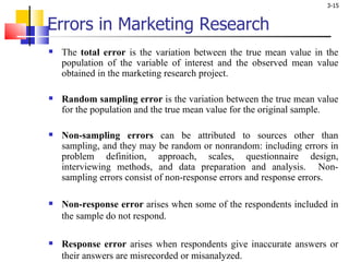 Errors in Marketing Research The  total error  is the variation between the true mean value in the population of the variable of interest and the observed mean value obtained in the marketing research project.  Random sampling error  is the variation between the true mean value for the population and the true mean value for the original sample.  Non-sampling errors  can be attributed to sources other than sampling, and they may be random or nonrandom: including errors in problem definition, approach, scales, questionnaire design, interviewing methods, and data preparation and analysis.  Non-sampling errors consist of non-response errors and response errors. Non-response error  arises when some of the respondents included in the sample do not respond.  Response error  arises when respondents give inaccurate answers or their answers are misrecorded or misanalyzed. 