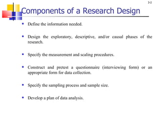 Components of a Research Design Define the information needed. Design the exploratory, descriptive, and/or causal phases of the research. Specify the measurement and scaling procedures. Construct and pretest a questionnaire (interviewing form) or an appropriate form for data collection. Specify the sampling process and sample size. Develop a plan of data analysis. 