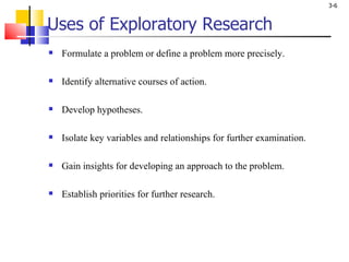 Uses of Exploratory Research Formulate a problem or define a problem more precisely. Identify alternative courses of action. Develop hypotheses. Isolate key variables and relationships for further examination. Gain insights for developing an approach to the problem. Establish priorities for further research. 