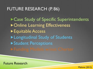 FUTURE RESEARCH (P. 86)

    „ Case Study of Specific Superintendents
    „ Online Learning Effectiveness
    „ Equitable Access
    „ Longitudinal Study of Students
    „ Student Perceptions
    „ Funding Models w/out Charter


Future Research
                                       Malone (2012)
 