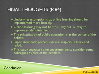 FINAL THOUGHTS (P. 84)
   „ Underlying assumption that online learning should be
      implemented more broadly.
   „ Online learning may not be “the” way but “a” way to
      improve student learning.
   „ The privatization of public education is at the center of the
      debate.
   „ Superintendents’ perceptions are suspicious, leery and
      jaded.
   „ This study suggests some superintendents consider some
      colleagues as part of the problem.



Conclusion
                                                         Malone (2012)
 