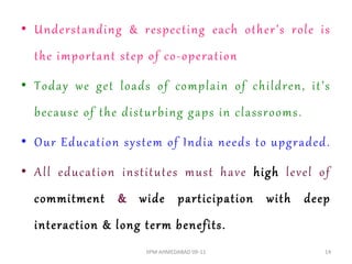 • Underst anding & respect ing each o ther’s role is
  t he import ant st ep o f co - operat ion

• Today w e get loads o f complain o f children, it ’s
  because o f t he dist urbing gaps in classrooms .

• O ur Educat ion syst em o f India needs t o upgraded .

• All educat ion inst it ut es must have high level o f
  commitment & wide participation with deep
  interaction & l ong t erm benefits .
                        IIPM AHMEDABAD 09-11           14
 