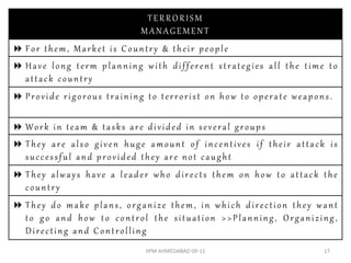 TERRORISM
                          MANAGEMENT
 For them, Market is Country & their people
 Have long term planning with different strategies all the time to
  attack country
 Provide rigorous training to terrorist on how to operate weapons.

 Work in team & tasks are divided in several groups
 They are also given huge amount of incentives if their attack is
  successful and provided they are not caught
 They always have a leader who directs them on how to attack the
  country
 They do make plans, organize them, in which direction they want
  to go and how to control the situation >>Planning, Organizing,
  Directing and Controlling
                           IIPM AHMEDABAD 09-11                  17
 