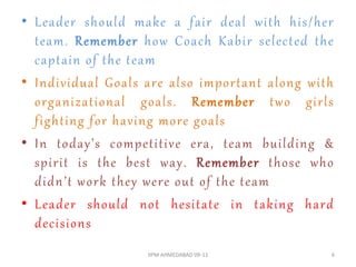 • Leader should make a fair deal with his/her
  team. Remember how Coach Kabir selected the
  captain of the team
• Individual Goals are also important along with
  organizational goals. Remember two girls
  fighting for having more goals
• In today’s competitive era, team building &
  spirit is the best way. Remember those who
  didn’t work they were out of the team
• Leader should not hesitate in taking hard
  decisions
                   IIPM AHMEDABAD 09-11        6
 