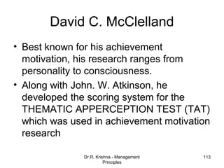 David C. McClelland
• Best known for his achievement
  motivation, his research ranges from
  personality to consciousness.
• Along with John. W. Atkinson, he
  developed the scoring system for the
  THEMATIC APPERCEPTION TEST (TAT)
  which was used in achievement motivation
  research

               Dr.R. Krishna - Management   113
                         Principles
 