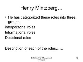 Henry Mintzberg…
• He has categorized these roles into three
  groups
interpersonal roles
Informational roles
Decisional roles

Description of each of the roles……

               Dr.R. Krishna - Management     12
                         Principles
 