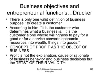 Business objectives and
entrepreneurial functions…Drucker
• There is only one valid definition of business
  purpose : to create a customer
• According to him, “it is the customer who
  determines what a business is. It is the
  customer alone whose willingness to pay for a
  good or for a service converts economic
  resources into wealth, things into goods.”
• CONCEPT OF PROFIT AS THE OBJECT OF
  BUSINESS
• Profit is not the explanation, cause or rationale
  of business behavior and business decisions but
  the TETST OF THEIR VALIDITY.
                  Dr.R. Krishna - Management     127
                            Principles
 