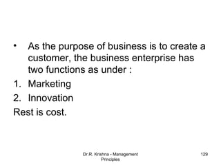 •  As the purpose of business is to create a
   customer, the business enterprise has
   two functions as under :
1. Marketing
2. Innovation
Rest is cost.



               Dr.R. Krishna - Management   129
                         Principles
 