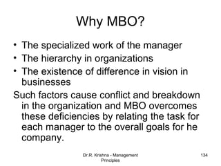 Why MBO?
• The specialized work of the manager
• The hierarchy in organizations
• The existence of difference in vision in
  businesses
Such factors cause conflict and breakdown
  in the organization and MBO overcomes
  these deficiencies by relating the task for
  each manager to the overall goals for he
  company.
                Dr.R. Krishna - Management      134
                          Principles
 