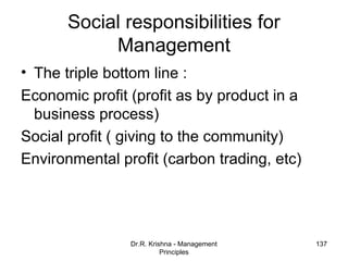 Social responsibilities for
            Management
• The triple bottom line :
Economic profit (profit as by product in a
  business process)
Social profit ( giving to the community)
Environmental profit (carbon trading, etc)




                Dr.R. Krishna - Management   137
                          Principles
 