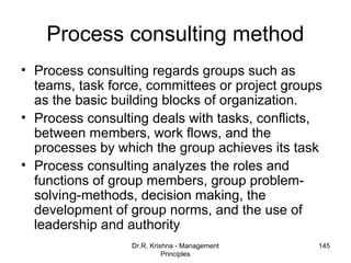 Process consulting method
• Process consulting regards groups such as
  teams, task force, committees or project groups
  as the basic building blocks of organization.
• Process consulting deals with tasks, conflicts,
  between members, work flows, and the
  processes by which the group achieves its task
• Process consulting analyzes the roles and
  functions of group members, group problem-
  solving-methods, decision making, the
  development of group norms, and the use of
  leadership and authority
                  Dr.R. Krishna - Management    145
                            Principles
 