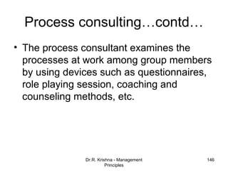 Process consulting…contd…
• The process consultant examines the
  processes at work among group members
  by using devices such as questionnaires,
  role playing session, coaching and
  counseling methods, etc.




               Dr.R. Krishna - Management   146
                         Principles
 