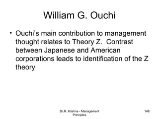 William G. Ouchi
• Ouchi’s main contribution to management
  thought relates to Theory Z. Contrast
  between Japanese and American
  corporations leads to identification of the Z
  theory




                Dr.R. Krishna - Management   148
                          Principles
 