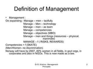 Definition of Management
• Management :
On expanding : Manage – men – tactfully
               Manage – Men – technology
               Manage – men – as team
               Manage – competencies
               Manage – objectives (MBO)
               Manage – men and things (resources – physical,
                              inanimate)
               MANAGE – f ( RISKS, REWARDS)
Competencies = f (SKATE)
(Men/Women- no discrimination)
Norway will have by 2007, 40% women in all fields, in govt orgs, in
  corporates and also in NGOs. This is now made as a law.



                         Dr.R. Krishna - Management                   2
                                   Principles
 