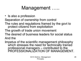 Management …..
• Is also a profession
Separation of ownership from control
The rules and regulations framed by the govt to
  protect citizens from exploitation
The growth of trade union movement
The desired of business leaders for social status
And the
Impetus of the scientific management philosophy
  which stresses the need for technically trained
  professional managers – contributed to the
  PROFESSIONALIZATION OF MANAGEMENT.
                  Dr.R. Krishna - Management        29
                            Principles
 