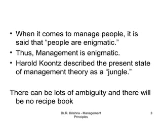 • When it comes to manage people, it is
  said that “people are enigmatic.”
• Thus, Management is enigmatic.
• Harold Koontz described the present state
  of management theory as a “jungle.”

There can be lots of ambiguity and there will
 be no recipe book
                Dr.R. Krishna - Management    3
                          Principles
 