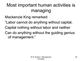 Most important human activities is
            managing
Mackenzie King remarked:
“Labor cannot do anything without capital,
Capital nothing without labor and neither
Can do anything without the guiding genius
  of management.”




               Dr.R. Krishna - Management    30
                         Principles
 