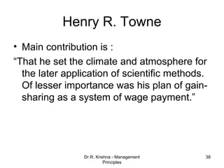 Henry R. Towne
• Main contribution is :
“That he set the climate and atmosphere for
  the later application of scientific methods.
  Of lesser importance was his plan of gain-
  sharing as a system of wage payment.”




                Dr.R. Krishna - Management   38
                          Principles
 