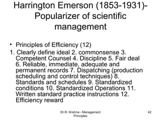 Harrington Emerson (1853-1931)-
      Popularizer of scientific
           management
• Principles of Efficiency (12)
1. Clearly define ideal 2. commonsense 3.
  Competent Counsel 4. Discipline 5. Fair deal
  6. Reliable, immediate, adequate and
  permanent records 7. Dispatching (production
  scheduling and control techniques) 8.
  Standards and schedules 9. Standardized
  conditions 10. Standardized Operations 11.
  Written standard practice instructions 12.
  Efficiency reward
                 Dr.R. Krishna - Management      42
                           Principles
 