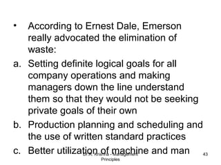 •  According to Ernest Dale, Emerson
   really advocated the elimination of
   waste:
a. Setting definite logical goals for all
   company operations and making
   managers down the line understand
   them so that they would not be seeking
   private goals of their own
b. Production planning and scheduling and
   the use of written standard practices
c. Better utilization of -machine and man 43
                 Dr.R. Krishna Management
                   Principles
 