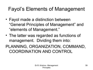 Fayol’s Elements of Management
• Fayol made a distinction between
  “General Principles of Management” and
  “elements of Management.”
• The latter was regarded as functions of
  management. Dividing them into:
PLANNING, ORGANIZATION, COMMAND,
  COORDINATION AND CONTROL


               Dr.R. Krishna - Management   59
                         Principles
 